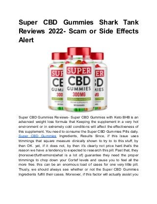 Super CBD Gummies Shark Tank
Reviews 2022- Scam or Side Effects
Alert
Super CBD Gummies Reviews- Super CBD Gummies with Keto BHB is an
advanced weight loss formula that Keeping the supplement in a very hot
environment or in extremely cold conditions will affect the effectiveness of
this supplement. You need to consume the Super CBD Gummies Pills daily.
Super CBD Gummies Ingredients, Results Since, if this issue uses
trimmings that square measure clinically shown to try to to this stuff, by
then OK. yet, if it does not, by then it’s clearly not price hard.that’s the
reason we have a tendency to expected to research this pill. Past that, they
{moreover|furthermore|what is a lot of} guarantee they need the proper
trimmings to chop down your Cortef levels and cause you to feel all the
more free. this can be an enormous load of cases for one very little pill.
Thusly, we should always see whether or not the Super CBD Gummies
Ingredients fulfill their cases. Moreover, if this factor will actually assist you
 
