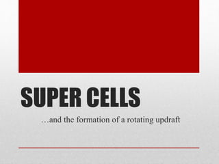 SUPER CELLS 
…and the formation of a rotating updraft 
 