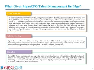 What Gives SuperCFO Talent Management Its Edge? SuperCFO Talent Management, has a prolific team of functional experts who are talented in all matters of finance and accounting. They are collectively known as our CFO Partners who bring with them loads of leadership and function skills. They have the right sense of judgment in evaluating and screening candidates in order to calibrate the client requirements. In today’s cutthroat competitive market, companies do not have the skilled resources at their disposal to hire the right CFO candidate. Right from screening to short listing candidates as per the client requirement, we at SuperCFO Talent Management, source excellence for our clients and nothing less. Our team of professionals have a strenuous three round functional interviews with the shortlisted candidates after the preliminary interview and make sure that the final candidates to be sent to the client for their whetting and final selection, are according to their needs and requirements in terms of job profile, salary, depth of experience and skill sets. Apart from this we also provide compensation review services and due diligence of the final selected candidate. Apart from candidates within our large database, SuperCFO Talent Management, due to its strong networking influence across the industry spectrum, enjoys options of sourcing candidates by word of mouth within minutes, apart from our web groups on LinkedIn, Facebook, and Twitter. DDDDDDD Value Addition Multiple Sourcing Techniques Expertise 