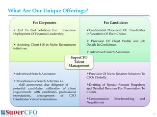 What Are Our Unique Offerings? For Corporates End To End Solutions For  Executive Deployment Of Financial Leadership. Assisting Client HR in Niche Recruitment initiatives.  Advertised Search Assistance Miscellaneous Search Activities i.e. skill assessment, due diligence of  potential candidates, calibration of client requirements with candidates professional expectations, arrangement of CFO Candidates Video Presentations. For Candidates Confidential Placement Of  Candidates In Vocations Of Their Choice. Provision Of Client Profile and Job Details In Confidence.  Advertised Search Assistance. Provision Of Niche Retainer Solutions To CFOs Globally. Drafting of Special Resume Snapshots and Detailed Resumes For Presentation To Clients . Compensation Benchmarking and Negotiations 