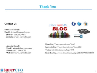 Thank You Contact Us Shaival S Trivedi Email:  [email_address] Phone:  + 022 2592 6052 Website:  www. supercfo.com Amruta Shinde  Email  : ashinde@supercfo.com Phone  : +022 2592 6052 Website : www.supercfo.com  Follow   Super CFO   Blogs:  http://www.supercfo.com/blog/  Facebook:  http://www.facebook.com/SuperCFO  Twitter:  http://twitter.com/SuperCFO  LinkedIn:  http://www.linkedin.com/e/gis/126776/7BBE506F0870  