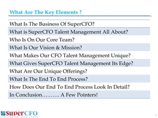 What Are The Key Elements ? What Is The Business Of SuperCFO? What is SuperCFO Talent Management All About? Who Is On Our Core Team?  What Is Our Vision & Mission? What Makes Our CFO Talent Management Unique? What Gives SuperCFO Talent Management Its Edge? What Are Our Unique Offerings? What Is The End To End Process? How Does Our End To End Process Look In Detail? In Conclusion………. A Few Pointers! 