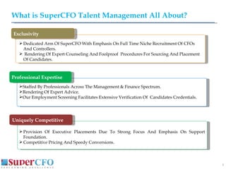 What is SuperCFO Talent Management All About? Dedicated Arm Of SuperCFO With Emphasis On Full Time Niche Recruitment Of CFOs And Controllers. Rendering Of Expert Counseling And Foolproof  Procedures For Sourcing And Placement Of Candidates. Staffed By Professionals Across The Management & Finance Spectrum. Rendering Of Expert Advice. Our Employment Screening Facilitates Extensive Verification Of  Candidates Credentials. Provision Of Executive Placements Due To Strong Focus And Emphasis On Support Foundation. Competitive Pricing And Speedy Conversions.  DDDDDDD Exclusivity Professional Expertise Uniquely Competitive 