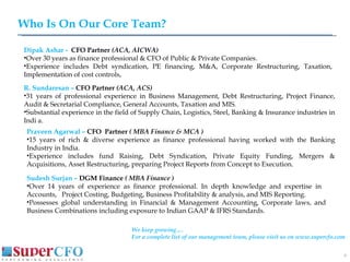 Who Is On Our Core Team? Dipak Ashar -  CFO Partner  (ACA, AICWA) Over 30 years as finance professional & CFO of Public & Private Companies. Experience includes Debt syndication, PE financing, M&A, Corporate Restructuring, Taxation, Implementation of cost controls,  R. Sundaresan –   CFO Partner  (ACA, ACS) 31 years of professional experience in Business Management, Debt Restructuring, Project Finance, Audit & Secretarial Compliance, General Accounts, Taxation and MIS.  Substantial experience in the field of Supply Chain, Logistics, Steel, Banking & Insurance industries in Indi a.  Praveen Agarwal –  CFO  Partner  ( MBA Finance & MCA ) 15 years of rich & diverse experience as finance professional having worked with the Banking Industry in India. Experience includes fund Raising, Debt Syndication, Private Equity Funding, Mergers & Acquisitions, Asset Restructuring, preparing Project Reports from Concept to Execution. Sudesh Surjan –  DGM Finance  ( MBA Finance ) Over 14 years of experience as finance professional. In depth knowledge and expertise in  Accounts,  Project Costing, Budgeting, Business Profitability & analysis, and MIS Reporting.  Possesses global understanding in Financial & Management Accounting, Corporate laws, and  Business Combinations including exposure to Indian GAAP & IFRS Standards. We keep growing…. For a complete list of our management team, please visit us on www.supercfo.com 