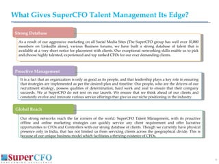 What Gives SuperCFO Talent Management Its Edge? As a result of our aggressive marketing on all Social Media Sites (The SuperCFO group has well over 10,000 members on LinkedIn alone), various Business forums, we have built a strong database of talent that is available at a very short notice for placement with clients. Our exceptional networking skills enable us to pick and choose highly talented, experienced and top ranked CFOs for our ever demanding  clients. Our strong networks reach the far corners of the world. SuperCFO Talent Management, with its proactive offline and online marketing strategies can quickly service any client requirement and offer lucrative opportunities to CFOs and Controllers with our strong database of clients. Though we currently have physical presence only in India, that has not limited us from servicing clients across the geographical divide. This is because of our unique business model which facilitates a thriving existence of CFOs. It is a fact that an organization is only as good as its people, and that leadership plays a key role in ensuring that strategies are implemented as per the desired plan and timeline. Our people, who are the drivers of our recruitment strategy, possess qualities of determination, hard work and zeal to ensure that their company succeeds. We at SuperCFO do not rest on our laurels. We ensure that we think ahead of our clients and constantly evolve and innovate various service offerings that give us our niche positioning in the industry.  Strong Database Proactive Management Global Reach 
