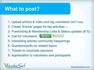 What to post?

 1. Upload photos & video and tag volunteers (NOT kids)
 2. Create „Events‟ pages for big activities –
 3. Fundraising & Membership Links & Status updates (#,%)
 4. Call for Volunteers
 5. Interesting articles community happenings
 6. Questions/polls on related topics
 7. Thanks to corporate sponsors
 8. Appreciation to volunteers and participants


                                                  VolunteerSpot.com
 