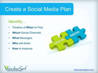 Create a Social Media Plan

 Identify…
 • Timeline of When to Post
 • Which Social Channels
 • What Messages
 • Who will share
 • How to measure




                              VolunteerSpot.com
 