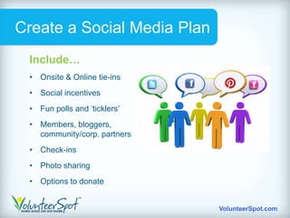 Create a Social Media Plan
 Include…
 • Onsite & Online tie-ins
 • Social incentives
 • Fun polls and „ticklers‟
 • Members, bloggers,
   community/corp. partners
 • Check-ins
 • Photo sharing
 • Options to donate


                              VolunteerSpot.com
 