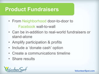 Product Fundraisers

 • From Neighborhood door-to-door to
       Facebook wall-to-wall
 • Can be in-addition to real-world fundraisers or
   stand-alone
 • Amplify participation & profits
 • Include a „donate cash‟ option
 • Create a communications timeline
 • Share results

                                        VolunteerSpot.com
 