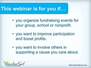 This webinar is for you if…

    • you organize fundraising events for
      your group, school or nonprofit.

    • you want to improve participation
      and boost profits.

    • you want to involve others in
      supporting a cause you care about.


                                   VolunteerSpot.com
 