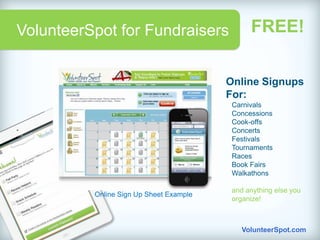 VolunteerSpot for Fundraisers                  FREE!

                                         Online Signups
                                         For:
                                          Carnivals
                                          Concessions
                                          Cook-offs
                                          Concerts
                                          Festivals
                                          Tournaments
                                          Races
                                          Book Fairs
                                          Walkathons

                                          and anything else you
          Online Sign Up Sheet Example
                                          organize!



                                             VolunteerSpot.com
 