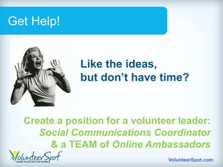 Get Help!


              Like the ideas,
              but don’t have time?


  Create a position for a volunteer leader:
     Social Communications Coordinator
       & a TEAM of Online Ambassadors
                                 VolunteerSpot.com
 