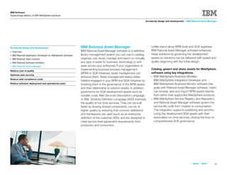 IBM Software
Supercharge delivery of IBM WebSphere solutions

                                                                                                                      Accelerate design and development > IBM Rational Asset Manager




Accelerate design and development                               IBM Rational Asset Manager                                Unlike stand-alone BPM tools and SOA registries,
●   Overview                                                    IBM Rational Asset Manager software is a deﬁnitive        IBM Rational Asset Manager software enhances
●   IBM Rational Application Developer for WebSphere Software   library management system you can use to catalog,         these solutions by governing the development
●   IBM Rational Team Concert                                   organize, use, reuse, manage and report on virtually      assets so solutions can be delivered with speed and
●   IBM Rational Software Architect                             any type of asset for business, technology or soft-       quality beginning with the initial design.
●   IBM Rational Asset Manager                                  ware across your enterprise. If your organization is
                                                                implementing business process management                  Catalog, govern and share assets for WebSphere
Reduce cost of quality
                                                                (BPM) or SOA initiatives, asset management can            software using key integrations.
Optimize web security
                                                                enhance them. Asset management keeps stake-               ● IBM WebSphere Business Modeler,
Reduce web compliance costs                                                                                                 IBM WebSphere Integration Developer and
                                                                holders engaged in your BPM and SOA initiatives by
Reduce software deployment and operational costs                involving them in the governance of the BPM assets          IBM WebSphere Business Monitor software inte-
                                                                and their relationship to solution assets. In addition,     grate with Rational Asset Manager software. Users
                                                                governance for SOA development assets such as               can browse, add and import BPM assets directly
                                                                models, code, Web Services Description Language,            from within their supported WebSphere products.
                                                                or XML Schema Deﬁnition Language (XSD) improves           ● IBM WebSphere Service Registry and Repository
                                                                the quality of run-time services. They can be built         and Rational Asset Manager software govern the
                                                                faster by reusing shared components, can be of              service life cycle from creation to consumption.
                                                                higher quality by ensuring that common deﬁnitions           The integration supports publishing and synchro-
                                                                and frameworks are used (such as an enterprise              nizing the development SOA assets with their
                                                                deﬁnition of the customer XSD), and are designed to         associated run-time services, closing the loop on
                                                                meet service level agreement requirements from              comprehensive SOA governance.
                                                                producers and consumers.




                                                                                                                                                             «   BACK   |   NEXT   »   10
 