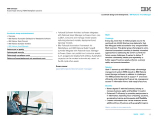 IBM Software
Supercharge delivery of IBM WebSphere solutions

                                                                                                                   Accelerate design and development > IBM Rational Asset Manager




Accelerate design and development
                                                                ●   Rational Software Architect software integrates
                                                                    with Rational Asset Manager software. Users can    Shell
●   Overview
●   IBM Rational Application Developer for WebSphere Software
                                                                    publish, consume and manage model assets           Challenge
●   IBM Rational Team Concert                                       including standard models, deployment and          Every day, more than 10 million people around the
●   IBM Rational Software Architect                                 topology models.                                   world pull into 45,000 Shell service stations for fuel.
●   IBM Rational Asset Manager
                                                                ●   IBM Rational Automation Framework for              But ﬁlling gas tanks accounts for only one part of the
                                                                    WebSphere and IBM Rational Build Forge®            Shell business. This global group of energy and petro-
Reduce cost of quality
                                                                    software integrate with Rational Asset Manager     chemical companies is working to develop innovative
Optimize web security                                                                                                  approaches to addressing the world’s current and
                                                                    software. Users can publish and consume assets
Reduce web compliance costs                                         such as approved deployment entities. Automation   future energy challenges. It wanted to deliver IT
Reduce software deployment and operational costs                                                                       services consistently, reliably and repeatedly to
                                                                    projects can be invoked automatically based on
                                                                                                                       better support business goals, enhance business
                                                                    the life cycle of an asset.
                                                                                                                       agility and promote innovation.

                                                                Learn more:                                            Solution
                                                                jazz.net/projects/rational-asset-manager/              Shell IT teamed up with IBM to create a knowledge
                                                                                                                       management system (KMS) based on IBM Rational
                                                                                                                       Asset Manager software to address its challenges.
                                                                                                                       The KMS provides the tools to support IT processes
                                                                                                                       efficiently while helping the IT group link, manage and
                                                                                                                       access IT information from a wide range of sources.

                                                                                                                       Beneﬁts
                                                                                                                       ●   Better aligned IT with the business, helping to
                                                                                                                           increase business agility and facilitate innovation
                                                                                                                       ●   Enhanced IT efficiency by providing easy access to
                                                                                                                           IT information, improving reuse of existing solutions,
                                                                                                                           accelerating training and increasing staff ﬂexibility
                                                                                                                       ●   Created a foundation that can be extended across
                                                                                                                           additional lines of business and geographic regions

                                                                                                                       Watch a video on the case study.


                                                                                                                                                             «   BACK   |   NEXT   »   11
 