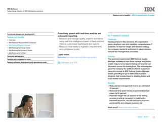 IBM Software
Supercharge delivery of IBM WebSphere solutions

                                                                                                                   Reduce cost of quality > IBM Rational Quality Manager




Accelerate design and development                  Proactively govern with real-time analysis and
                                                   actionable reporting.                                   An IT solutions company
Reduce cost of quality
                                                   ● Measure and manage quality, projects and teams        Challenge
●   Overview
                                                     using real-time intelligence based on best-practice   Headquartered in New Zealand, this organization
●   IBM Rational Requirements Composer
                                                     metrics, customized dashboards and reports.           plans, develops, runs and maintains comprehensive IT
●   IBM Rational Quality Manager
                                                   ● Respond more easily to regulatory requirements        solutions. To improve insight and decision making,
●   IBM Rational Functional Tester
                                                     and compliance audits.                                the company needed to automate its labor-intensive,
●   IBM Rational Performance Tester
                                                                                                           manual test management processes.
●   IBM Rational PurifyPlus
                                                   Learn more:
Optimize web security                                                                                      Solution
                                                   ibm.com/software/rational/offerings/quality/
Reduce web compliance costs                                                                                The business implemented IBM Rational Quality
Reduce software deployment and operational costs                                                           Manager software to plan tests, manage test assets,
                                                       Calculate your ROI.
                                                                                                           enable requirements-based testing and improve col-
                                                                                                           laboration across the testing team. The software also
                                                                                                           gave the company the ability to offer its customers
                                                                                                           view-only access to IBM Rational Quality Manager
                                                                                                           assets, providing an up-to-date view of project
                                                                                                           progress that included reports detailing tested and
                                                                                                           to-be-tested requirements.

                                                                                                           Beneﬁts
                                                                                                           ●   Reduced test management time by an estimated
                                                                                                               20 percent
                                                                                                           ●   Reduced time spent tracing requirements to test
                                                                                                               cases by 60 percent
                                                                                                           ●   Improved insight into all aspects of the testing
                                                                                                               process, enabling managers to make better-
                                                                                                               informed decisions, allocate resources, improve
                                                                                                               predictability and mitigate business risk

                                                                                                           Want proof? Read more case studies.




                                                                                                                                                «   BACK   |   NEXT   »   16
 