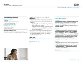 IBM Software
Supercharge delivery of IBM WebSphere solutions

                                                                                                                  Reduce cost of quality > IBM Rational Functional Tester




Accelerate design and development                  Simplify test efforts with preconﬁgured
                                                   integrations.                                           Middle Eastern kingdom
Reduce cost of quality
                                                   ● Integrate with Rational Quality Manager software,     Challenge
●   Overview
                                                     which offers a number of beneﬁts, including the       A Middle Eastern kingdom struggled to respond to cit-
●   IBM Rational Requirements Composer
                                                     following:                                            izen inquiries because most of its processes were
●   IBM Rational Quality Manager
                                                      – Simplifying the process of creating, executing     manual, with staff taking days or even weeks to
●   IBM Rational Functional Tester
                                                          and managing test assets                         respond. The kingdom sought to implement anytime,
●   IBM Rational Performance Tester
                                                      – Optimizing quality, reliability, performance and   anywhere services.
●   IBM Rational PurifyPlus
                                                          compliance of delivered WebSphere product
Optimize web security                                                                                      Solution
                                                          and software solutions
Reduce web compliance costs                                                                                The kingdom implemented a solution to modernize
                                                   ● Improve access to work items with integration of
Reduce software deployment and operational costs                                                           services that includes an array of IBM technologies,
                                                     the IBM Jazz Eclipse Client, Version 2.0 platform
                                                                                                           including WebSphere software and IBM WebSphere
                                                     for IBM Rational Team Concert and Rational
                                                                                                           DataPower® SOA Appliance devices hosting IBM SOA
                                                     Quality Manager servers.                              middleware products. IBM Rational Functional Tester
                                                                                                           software provides comprehensive support for build,
                                                   Learn more:                                             test and release management, which is key to
                                                   ibm.com/software/awdtools/tester/functional/            enabling the anywhere, anytime access to services.

                                                       Calculate your ROI.                                 Beneﬁts
                                                                                                           ●   Streamlines the interaction between the government
                                                                                                               and the people
                                                                                                           ●   Helps reduce response time from days to minutes
                                                                                                           ●   Improves efficiency of government agencies and
                                                                                                               increases staff productivity

                                                                                                           Want proof? Read more case studies.




                                                                                                                                                 «   BACK   |   NEXT   »   18
 