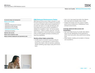IBM Software
Supercharge delivery of IBM WebSphere solutions

                                                                                                                 Reduce cost of quality > IBM Rational Performance Tester




Accelerate design and development                  IBM Rational Performance Tester                          ●   Gain a rich, tree-based test editor that delivers
                                                   IBM Rational Performance Tester software is a per-           both high-level and detailed views of tests.
Reduce cost of quality
                                                   formance testing tool used to identify the presence      ●   Analyze the location and root cause of system
●   Overview
                                                   and cause of system performance bottlenecks. It              performance bottlenecks in WebSphere Portal
●   IBM Rational Requirements Composer
                                                   provides test teams of virtually all skill levels with       software environments.
●   IBM Rational Quality Manager
●   IBM Rational Functional Tester                 automated performance testing capabilities to
                                                   validate the scalability of web- and server-based        Leverage advanced data access and
●   IBM Rational Performance Tester
●   IBM Rational PurifyPlus                        applications—before a system goes live. The soft-        manipulation.
                                                   ware is designed to reduce load testing complexity       ●Gain automated tracing of complex data relation-
Optimize web security
                                                   while providing ﬂexible workload scheduling and           ships through WebSphere Portal applications,
Reduce web compliance costs                                                                                  which may overburden other performance testing
                                                   reporting capabilities.
Reduce software deployment and operational costs                                                             tools.
                                                   Quickly achieve higher productivity.                     ●Attain ﬂexible modeling and emulation of diverse
                                                   ●Enable experts to pinpoint issues by using an            user populations.
                                                    innovative, no-code approach to performance
                                                    testing that masks code but exposes underlying
                                                    details, facilitating rapid, large-scale performance
                                                    tests.




                                                                                                                                                 «   BACK   |   NEXT   »   19
 