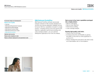 IBM Software
Supercharge delivery of IBM WebSphere solutions

                                                                                                                      Reduce cost of quality > IBM Rational PurifyPlus




Accelerate design and development                  IBM Rational PurifyPlus                                  Gain access to four basic capabilities packaged
                                                   IBM Rational PurifyPlus software dynamically             into a single product.
Reduce cost of quality
                                                   analyzes software to help increase developer pro-        ● Memory debugging
●   Overview
                                                   ductivity and improve application reliability and per-   ● Memory leak detection
●   IBM Rational Requirements Composer
                                                   formance. With four capabilities included in a single    ● Performance proﬁling
●   IBM Rational Quality Manager
                                                   product—including memory error and memory link           ● Code coverage analysis
●   IBM Rational Functional Tester
●   IBM Rational Performance Tester                detection, application performance proﬁling, and
●   IBM Rational PurifyPlus                        code coverage analysis—you can optimize                  Develop high-quality code faster.
                                                   WebSphere applications from their ﬁrst release.          ●Pinpoint hard-to-ﬁnd bugs.
Optimize web security
                                                                                                            ●Increase productivity and ﬂexibility by gaining
Reduce web compliance costs                                                                                  the ability to instrument an entire application or
Reduce software deployment and operational costs                                                             portions of it.
                                                                                                            ●Reduce development disruptions with direct analy-
                                                                                                             sis of executables, with no recompilation.




                                                                                                                                              «   BACK   |   NEXT   »   21
 