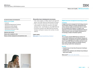 IBM Software
Supercharge delivery of IBM WebSphere solutions

                                                                                                                        Reduce cost of quality > IBM Rational PurifyPlus




Accelerate design and development                  Streamline team development processes.
                                                   ● Gain rapid creation of defect reports through inte-   Digital document management technology provider
Reduce cost of quality
                                                     gration with IBM Rational ClearQuest® software.       Challenge
●   Overview
                                                   ● Take a proactive approach to improving overall        A digital document management technology and serv-
●   IBM Rational Requirements Composer
                                                     code quality by using both dynamic and static         ices provider needed to increase development effi-
●   IBM Rational Quality Manager
                                                     analysis tools—speciﬁcally by using IBM Rational      ciency, improve quality and decrease time to market
●   IBM Rational Functional Tester
                                                     PurifyPlus software with IBM Rational Software        for its innovative print systems. It sought a new
●   IBM Rational Performance Tester
                                                     Analyzer software to reduce the number of code        approach to real-time software development that pro-
●   IBM Rational PurifyPlus
                                                     defects.                                              moted software reuse and enabled development of
Optimize web security                                                                                      increasingly complex embedded systems.
Reduce web compliance costs                        Learn more:
Reduce software deployment and operational costs                                                           Solution
                                                   ibm.com/software/awdtools/purifyplus/
                                                                                                           The company adopted IBM Rational solutions for
                                                                                                           model-driven development and software change and
                                                                                                           conﬁguration management to build its embedded sys-
                                                                                                           tems. It uses IBM Rational PurifyPlus software to per-
                                                                                                           form code coverage analysis and identify memory
                                                                                                           leaks during model-driven development.

                                                                                                           Beneﬁts
                                                                                                           ●   Enabled reuse of more than 50 percent of software
                                                                                                               components
                                                                                                           ●   Enabled early hardware and software loop testing to
                                                                                                               help ensure quality

                                                                                                           Want proof? Read more case studies.




                                                                                                                                                «   BACK   |   NEXT   »   22
 
