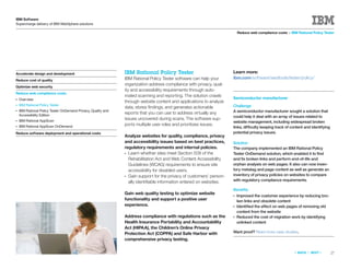IBM Software
Supercharge delivery of IBM WebSphere solutions

                                                                                                                          Reduce web compliance costs > IBM Rational Policy Tester




Accelerate design and development                              IBM Rational Policy Tester                             Learn more:
                                                               IBM Rational Policy Tester software can help your      ibm.com/software/awdtools/tester/policy/
Reduce cost of quality
                                                               organization address compliance with privacy, qual-
Optimize web security
                                                               ity and accessibility requirements through auto-
Reduce web compliance costs
                                                               mated scanning and reporting. The solution crawls
●   Overview                                                                                                          Semiconductor manufacturer
                                                               through website content and applications to analyze
●   IBM Rational Policy Tester                                                                                        Challenge
                                                               data, stores ﬁndings, and generates actionable
●   IBM Rational Policy Tester OnDemand Privacy, Quality and                                                          A semiconductor manufacturer sought a solution that
    Accessibility Edition
                                                               reports that you can use to address virtually any
                                                                                                                      could help it deal with an array of issues related to
●   IBM Rational AppScan
                                                               issues uncovered during scans. The software sup-
                                                                                                                      website management, including widespread broken
    IBM Rational AppScan OnDemand
                                                               ports multiple user roles and prioritizes issues.
●
                                                                                                                      links, difficulty keeping track of content and identifying
Reduce software deployment and operational costs                                                                      potential privacy issues.
                                                               Analyze websites for quality, compliance, privacy
                                                               and accessibility issues based on best practices,      Solution
                                                               regulatory requirements and internal policies.         The company implemented an IBM Rational Policy
                                                               ● Learn whether sites meet Section 508 of the          Tester OnDemand solution, which enabled it to ﬁnd
                                                                 Rehabilitation Act and Web Content Accessibility     and ﬁx broken links and perform end-of-life and
                                                                 Guidelines (WCAG) requirements to ensure site        orphan analysis on web pages. It also can now inven-
                                                                 accessibility for disabled users.                    tory metatag and page content as well as generate an
                                                               ● Gain support for the privacy of customers’ person-   inventory of privacy policies on websites to compare
                                                                 ally identiﬁable information entered on websites.    with regulatory compliance requirements.

                                                                                                                      Beneﬁts
                                                               Gain web quality testing to optimize website           ●   Improved the customer experience by reducing bro-
                                                               functionality and support a positive user                  ken links and obsolete content
                                                               experience.                                            ●   Identiﬁed the effect on web pages of removing old
                                                                                                                          content from the website
                                                               Address compliance with regulations such as the        ●   Reduced the cost of migration work by identifying
                                                               Health Insurance Portability and Accountability            unlinked content
                                                               Act (HIPAA), the Children’s Online Privacy
                                                               Protection Act (COPPA) and Safe Harbor with            Want proof? Read more case studies.
                                                               comprehensive privacy testing.

                                                                                                                                                           «   BACK   |   NEXT   »   27
 