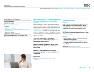 IBM Software
Supercharge delivery of IBM WebSphere solutions

                                                                             Reduce web compliance costs > IBM Rational Policy Tester OnDemand Privacy, Quality and Accessibility Edition




Accelerate design and development                              IBM Rational Policy Tester OnDemand
                                                                                                                             Entertainment company
Reduce cost of quality                                         Privacy, Quality and Accessibility
Optimize web security                                          Edition                                                       Challenge
                                                               IBM Rational Policy Tester OnDemand software is               An entertainment company was losing business and
Reduce web compliance costs
                                                               designed to allow privacy and compliance issues to            faced increasing costs as a result of poor website
●   Overview                                                                                                                 quality. It sought a solution that could help it minimize
●   IBM Rational Policy Tester                                 be addressed consistently—even with a limited staff.
                                                                                                                             broken links and reduce customer support calls.
●   IBM Rational Policy Tester OnDemand Privacy, Quality and   Providing many of the features of IBM Rational Policy
    Accessibility Edition                                      Tester software, it can help you cost-effectively iden-       Solution
●   IBM Rational AppScan                                       tify and prioritize web privacy and regulatory compli-        The company implemented IBM Rational Policy Tester
●   IBM Rational AppScan OnDemand                              ance risks with an auditable system of records with a         OnDemand software.
Reduce software deployment and operational costs               rapid time to value.
                                                                                                                             Beneﬁts
                                                               Track your organization’s compliance                          ●   Reduced broken links from 10 percent (issues per
                                                               posture over time with leading software in a                      page scanned) to 1 percent
                                                               subscription-based service.                                   ●   Achieved a rapid ROI by decreasing the number
                                                                                                                                 of support calls and reducing manual site veriﬁca-
                                                                                                                                 tion efforts
                                                               Rely on a scalable, reliable and security-rich
                                                               hosting environment with no maintenance or                    Want proof? Read more case studies.
                                                               setup costs.

                                                               Leverage a team of experienced solution
                                                               managers to optimize the cost and efficacy of
                                                               compliance.

                                                               Learn more:
                                                               ibm.com/software/awdtools/tester/policy/
                                                               ondemand/




                                                                                                                                                                 «   BACK   |   NEXT   »   28
 