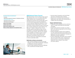IBM Software
Supercharge delivery of IBM WebSphere solutions

                                                                                                                       Accelerate design and development > IBM Rational Team Concert




Accelerate design and development                               IBM Rational Team Concert                                  ●   Improve project transparency with automated
●   Overview                                                    IBM Rational Team Concert software helps support               reporting to streamline status meetings.
●   IBM Rational Application Developer for WebSphere Software   agile development so you can rapidly build better          ●   Organize and coordinate project and product
●   IBM Rational Team Concert                                   quality solutions with a comprehensive, lean                   release plans, team plans, and individual plans in
●   IBM Rational Software Architect                             development framework that includes agile, formal              multiple views and paradigms.
●   IBM Rational Asset Manager                                  and hybrid planning and reporting. Designed to
                                                                connect dispersed WebSphere Application Server             Support distributed teams.
Reduce cost of quality
                                                                development teams, Rational Team Concert soft-             ●Collaborate using capabilities such as communi-
Optimize web security
                                                                ware helps increase individual and team productivity        cation in context, event feeds and automated
Reduce web compliance costs                                                                                                 traceability.
                                                                and compress development cycles. Based on the
Reduce software deployment and operational costs                IBM Jazz™ platform, Rational Team Concert                  ●Support best practices and align your project
                                                                software supports practically any plan, process             teams, their internal organization and the artifacts
                                                                and platform. Formal planning templates support             they are working on.
                                                                traditional project phases, while new risk manage-         ●Simplify debugging, improve code coverage of
                                                                ment capabilities suit traditional, agile or hybrid         your test cases and resolve issues earlier by inte-
                                                                teams. It also includes customizable process                grating with the Rational Application Developer for
                                                                automation and guidance features that can                   WebSphere Software application.
                                                                help you enforce your organization’s processes             ●Enhance stakeholder participation with a powerful
                                                                to ensure predictable results.                              web UI for project leads, users, customers and
                                                                                                                            external partners to participate in WebSphere
                                                                Build better software and products.                         Application Server projects, check status
                                                                ●Help maximize developer productivity through               and submit defects.
                                                                 integration with the Rational Application Developer
                                                                 for WebSphere Software application.
                                                                ●Break through development planning challenges
                                                                 with comprehensive template options.




                                                                                                                                                              «   BACK   |   NEXT   »   6
 
