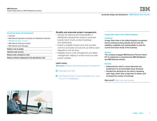 IBM Software
Supercharge delivery of IBM WebSphere solutions

                                                                                                                    Accelerate design and development > IBM Rational Team Concert




Accelerate design and development                               Simplify and automate project management.
                                                                ● Improve the planning and predictability of            Large hotel chain in the United Kingdom
●   Overview
●   IBM Rational Application Developer for WebSphere Software
                                                                  WebSphere development projects using task             Challenge
●   IBM Rational Team Concert                                     boards, Gantt charts, product backlogs                A large hotel chain in the United Kingdom recognized
●   IBM Rational Software Architect                               and dashboards.                                       that its existing booking website did not have the
●   IBM Rational Asset Manager
                                                                ● Exploit a scalable infrastructure that provides       reliability, scalability and maintainability to meet the
                                                                  common processes and security as well as open         current and future needs of the business.
Reduce cost of quality
                                                                  integrations and services.
Optimize web security                                                                                                   Solution
                                                                ● Integrate source code management and defect
Reduce web compliance costs                                       management, helping to ensure more-accurate           The company engaged IBM Business Partner Imtech
Reduce software deployment and operational costs                                                                        ICT to implement a comprehensive IBM WebSphere
                                                                  project updates.
                                                                                                                        and IBM Rational solution.

                                                                Learn more:                                             Beneﬁts
                                                                ibm.com/software/rational/products/rtc/index.html       ●   Addressed the client’s current demands and
                                                                                                                            positioned it to accommodate future demands
                                                                    Calculate your ROI.                                 ●   Handled the demands for the client’s marketing
                                                                                                                            sales days, which drive a high level of visitors, and
                                                                    Use Rational Team Concert software at no cost           increased the number of bookings
                                                                    for up to 10 developers.
                                                                                                                        Want proof? Read more case studies.




                                                                                                                                                              «   BACK   |   NEXT   »   7
 
