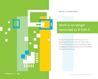 Supercharge Your Creative Workflow |
WHAT'S CHANGING?
Mobile technology means that project work can
happen anywhere at any time. The need to reduce
friction to facilitate this type of work approach while
managing and coordinating resources is an emerging
pressure teams are facing.
Work is no longer
restricted to 9-5/M-F.
17
 