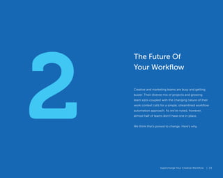 Supercharge Your Creative Workflow |
2
Supercharge Your Creative Workflow |
The Future Of
Your Workflow
Creative and marketing teams are busy and getting
busier. Their diverse mix of projects and growing
team sizes coupled with the changing nature of their
work context calls for a simple, streamlined workflow
automation approach. As we’ve noted, however,
almost half of teams don’t have one in place.
We think that’s poised to change. Here’s why.
23
 