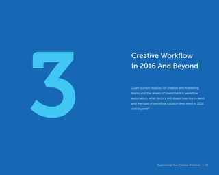 Supercharge Your Creative Workflow |
3
Supercharge Your Creative Workflow |
Creative Workflow
In 2016 And Beyond
Given current realities for creative and marketing
teams and the drivers of investment in workflow
automation, what factors will shape how teams work
and the type of workflow solution they need in 2016
and beyond?
33
 