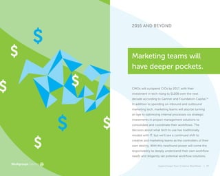 2016 AND BEYOND
CMOs will outspend CIOs by 2017, with their
investment in tech rising to $120B over the next
decade according to Gartner and Foundation Capital.14
In addition to spending on inbound and outbound
marketing tech, marketing teams will also be turning
an eye to optimizing internal processes via strategic
investments in project management solutions to
consolidate and coordinate their workflows. The
decision about what tech to use has traditionally
resided with IT, but we’ll see a continued shift to
creative and marketing teams as the controllers of their
own destiny. With this newfound power will come the
responsibility to deeply understand their own workflow
needs and diligently vet potential workflow solutions.
Marketing teams will
have deeper pockets.
Supercharge Your Creative Workflow | 37
 
