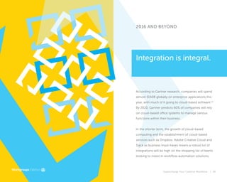 Supercharge Your Creative Workflow |
2016 AND BEYOND
According to Gartner research, companies will spend
almost $150B globally on enterprise applications this
year, with much of it going to cloud-based software.15
By 2020, Gartner predicts 60% of companies will rely
on cloud-based office systems to manage various
functions within their business.
In the shorter term, the growth of cloud-based
computing and the establishment of cloud-based
services such as Dropbox, Adobe Creative Cloud and
Slack as business must-haves means a robust list of
integrations will be high on the shopping list of teams
looking to invest in workflow automation solutions.
Integration is integral.
39
 