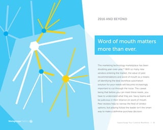 Supercharge Your Creative Workflow |
2016 AND BEYOND
41
The marketing technology marketplace has been
doubling year-over-year.16
With so many new
vendors entering the market, the value of peer
recommendations and word of mouth as a means
of identifying the best workflow automation
solution for your needs will become increasingly
important to cut through the noise. The caveat
being that before you can meet these needs, you
have to understand what they are. Savvy teams will
be judicious in their reliance on word of mouth.
Peer reviews help to narrow the field of vendor
options, but playing follow the leader isn’t the smart
way to make a definitive purchase decision.
Word of mouth matters
more than ever.
 
