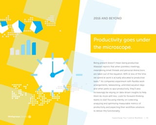 Supercharge Your Creative Workflow |
2016 AND BEYOND
Being present doesn’t mean being productive.
Atlassian reports that when pointless meetings,
meandering email threads and personal distractions
are taken out of the equation, 60% or less of the time
we spend at work is actually allocated to productive
tasks.17
As companies experiment with flexible work
arrangements, teleworking, unlimited vacation days
and other perks to spur productivity, they’ll also
increasingly be relying on data-driven insights to help
them do more with less. Look for forward-thinking
teams to start focusing intently on collecting,
analyzing and optimizing measurable metrics of
productivity and expecting their workflow solutions
to deliver this functionality.
Productivity goes under
the microscope.
43
 