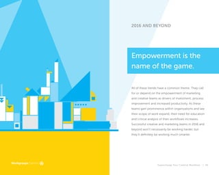 Supercharge Your Creative Workflow |
2016 AND BEYOND
All of these trends have a common theme. They call
for or depend on the empowerment of marketing
and creative teams as drivers of investment, process
improvement and increased productivity. As these
teams gain prominence within organizations and see
their scope of work expand, their need for education
and critical analysis of their workflows increases.
Successful creative and marketing teams in 2016 and
beyond won’t necessarily be working harder, but
they’ll definitely be working much smarter.
Empowerment is the
name of the game.
45
 
