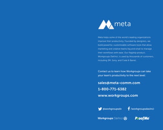 Supercharge Your Creative Workflow |
@workgroupsdv /workgroupsdavinci
sales@meta-comm.com
1-800-771-6382
www.workgroups.com
Meta helps some of the world's leading organizations
improve their productivity. Founded by designers, we
build powerful, customizable software tools that allow
marketing and creative teams big and small to manage
their workflows with ease. Our flagship product,
Workgroups DaVinci, is used by thousands of customers,
including 3M, Sony, and Crate & Barrel.
Contact us to learn how Workgroups can take
your team's productivity to the next level:
 