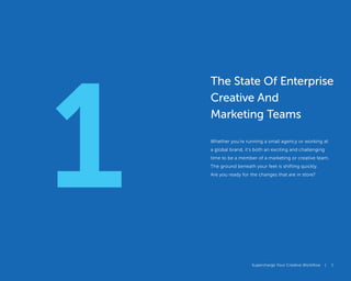 Supercharge Your Creative Workflow |
1
Supercharge Your Creative Workflow | 1
The State Of Enterprise
Creative And
Marketing Teams
Whether you’re running a small agency or working at
a global brand, it’s both an exciting and challenging
time to be a member of a marketing or creative team.
The ground beneath your feet is shifting quickly.
Are you ready for the changes that are in store?
 