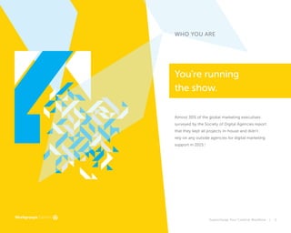 Supercharge Your Creative Workflow | 5
WHO YOU ARE
You're running
the show.
Almost 30% of the global marketing executives
surveyed by the Society of Digital Agencies report
that they kept all projects in-house and didn’t
rely on any outside agencies for digital marketing
support in 2015.1
 