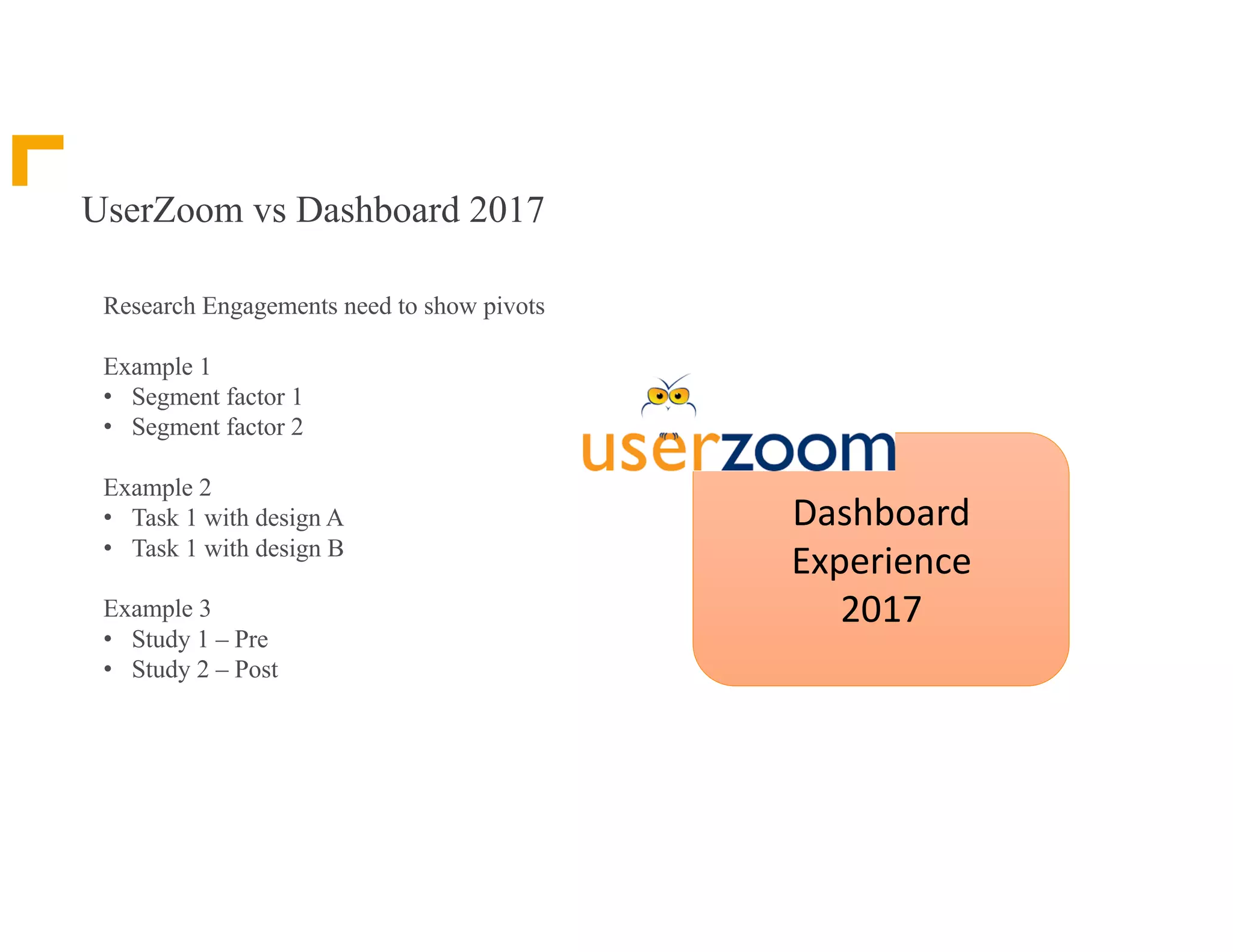 UserZoom vs Dashboard 2017
Research Engagements need to show pivots
Example 1
• Segment factor 1
• Segment factor 2
Example 2
• Task 1 with design A
• Task 1 with design B
Example 3
• Study 1 – Pre
• Study 2 – Post
Dashboard	
Experience	
2017
 