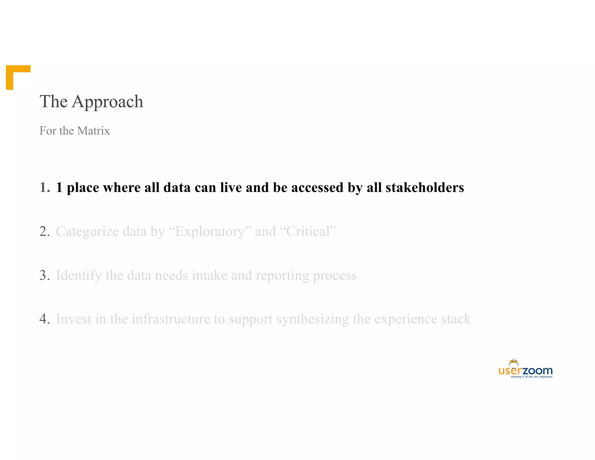The Approach
1. 1 place where all data can live and be accessed by all stakeholders
2. Categorize data by “Exploratory” and “Critical”
3. Identify the data needs intake and reporting process
4. Invest in the infrastructure to support synthesizing the experience stack
For the Matrix
 