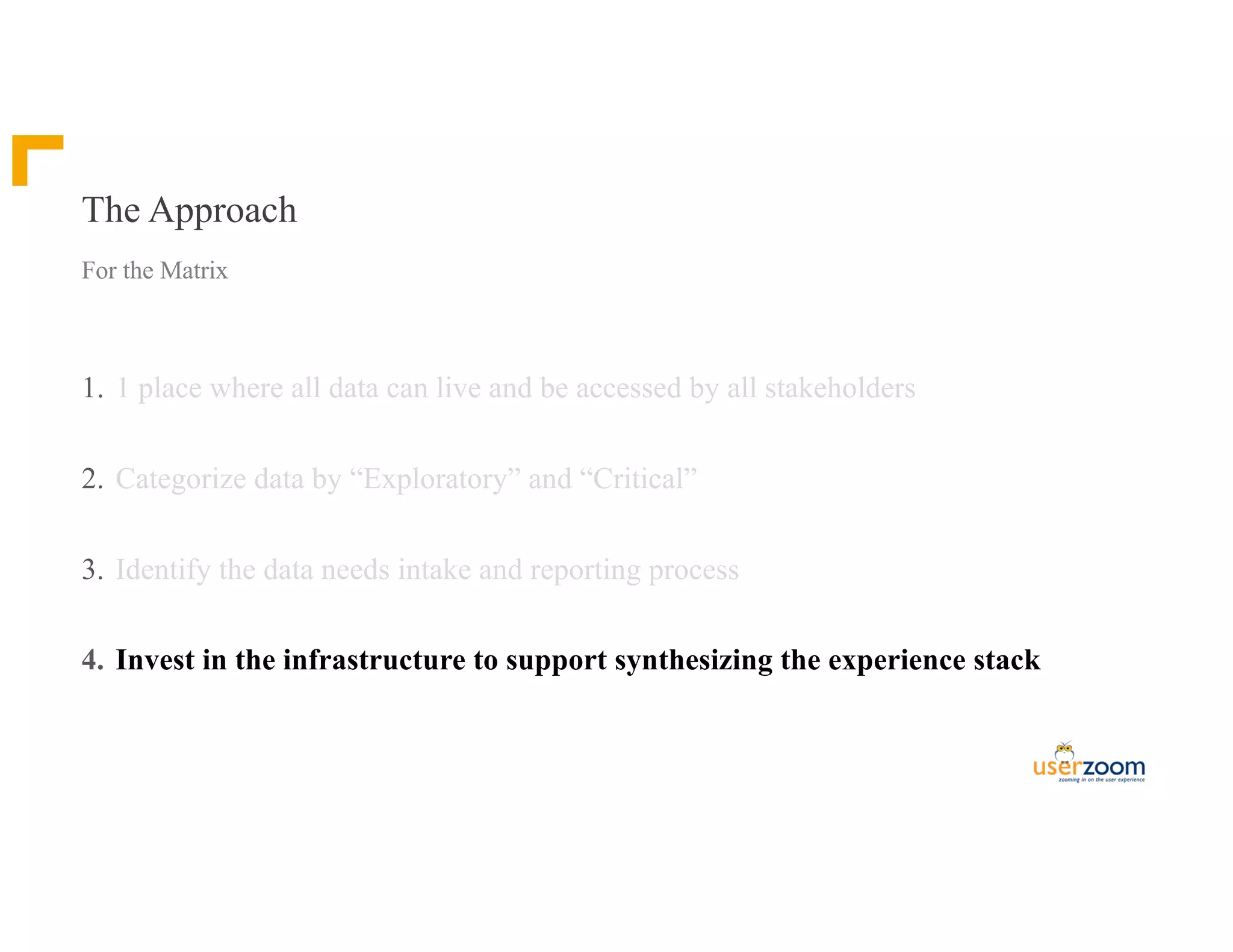 The Approach
1. 1 place where all data can live and be accessed by all stakeholders
2. Categorize data by “Exploratory” and “Critical”
3. Identify the data needs intake and reporting process
4. Invest in the infrastructure to support synthesizing the experience stack
For the Matrix
 