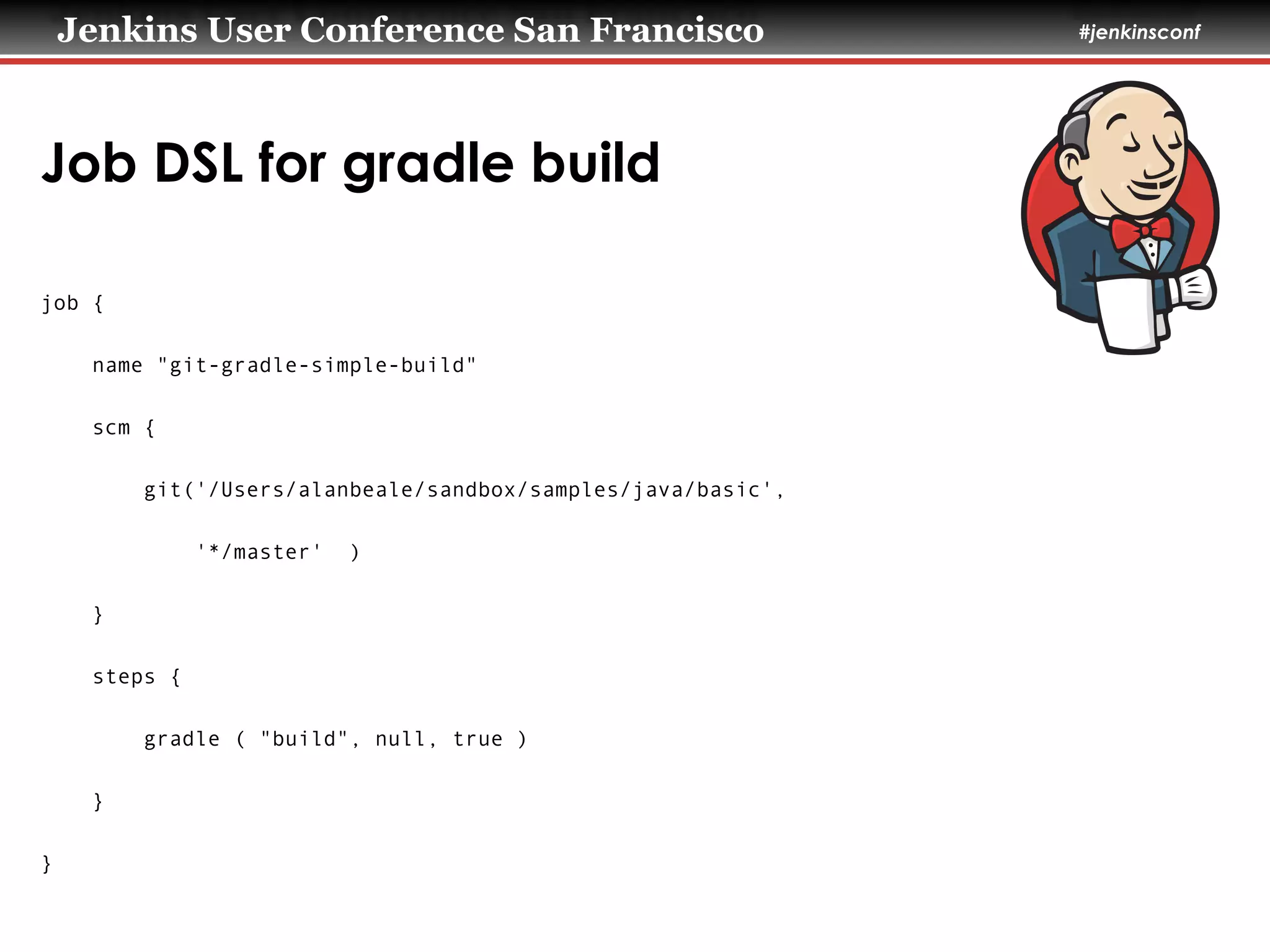 Jenkins User Conference San Francisco #jenkinsconf
Job DSL for gradle build
job {
name "git-gradle-simple-build"
scm {
git('/Users/alanbeale/sandbox/samples/java/basic',
'*/master' )
}
steps {
gradle ( "build", null, true )
}
}
 