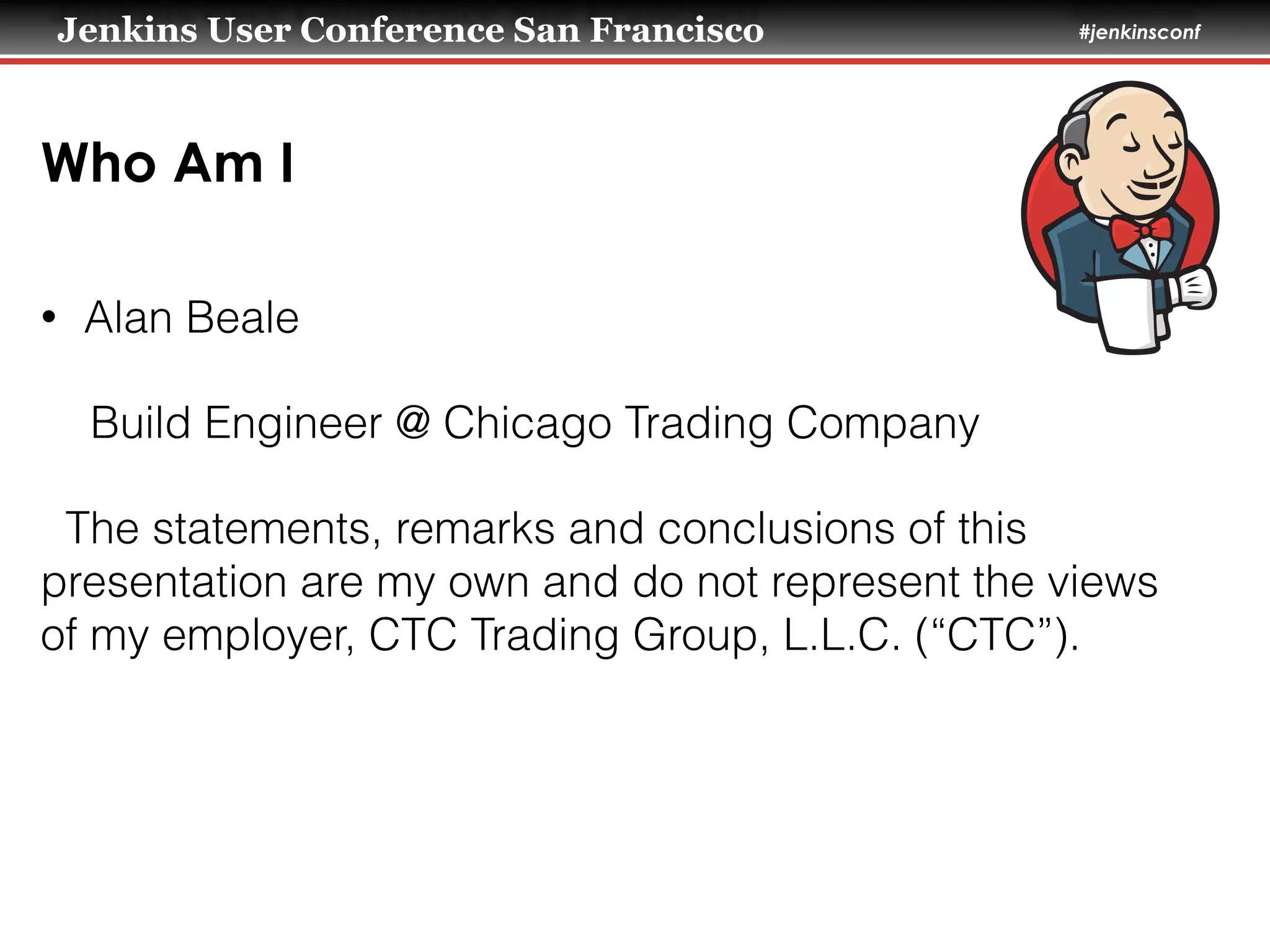 Jenkins User Conference San Francisco #jenkinsconf
Who Am I
• Alan Beale
Build Engineer @ Chicago Trading Company
The statements, remarks and conclusions of this
presentation are my own and do not represent the views
of my employer, CTC Trading Group, L.L.C. (“CTC”).
 