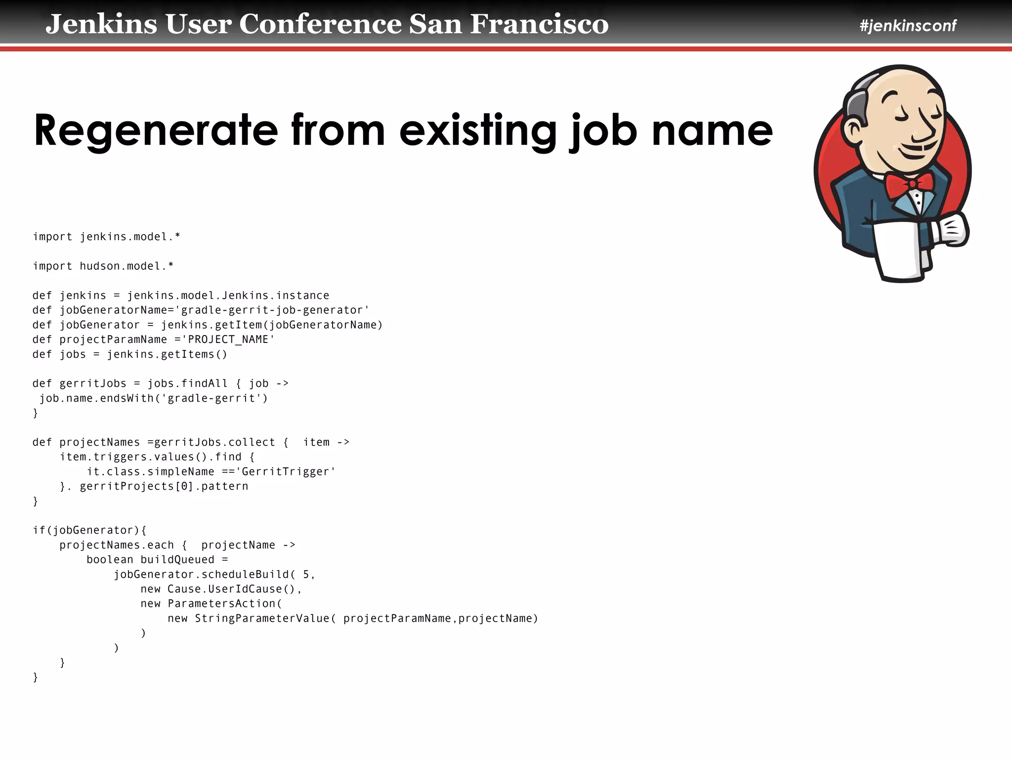 Jenkins User Conference San Francisco #jenkinsconf
Regenerate from existing job name
import jenkins.model.*
!
import hudson.model.*
!
def jenkins = jenkins.model.Jenkins.instance
def jobGeneratorName='gradle-gerrit-job-generator'
def jobGenerator = jenkins.getItem(jobGeneratorName)
def projectParamName ='PROJECT_NAME'
def jobs = jenkins.getItems()
!
def gerritJobs = jobs.findAll { job ->
job.name.endsWith('gradle-gerrit')
}
!
def projectNames =gerritJobs.collect { item ->
item.triggers.values().find {
it.class.simpleName =='GerritTrigger'
}. gerritProjects[0].pattern
}
!
if(jobGenerator){
projectNames.each { projectName ->
boolean buildQueued =
jobGenerator.scheduleBuild( 5,
new Cause.UserIdCause(),
new ParametersAction(
new StringParameterValue( projectParamName,projectName)
)
)
}
}
 
