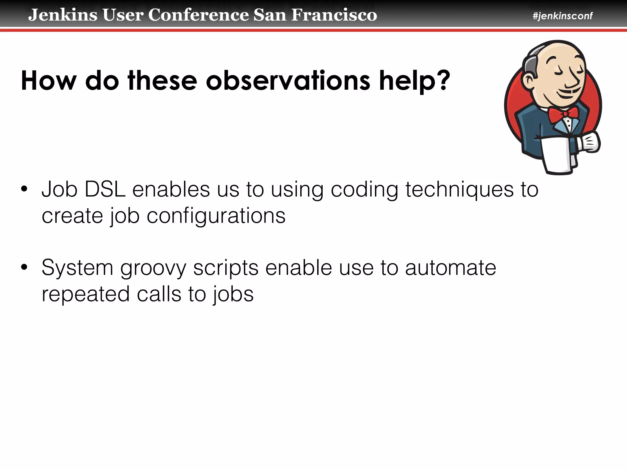 Jenkins User Conference San Francisco #jenkinsconf
How do these observations help?
• Job DSL enables us to using coding techniques to
create job conﬁgurations
• System groovy scripts enable use to automate
repeated calls to jobs
 