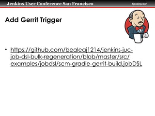 Jenkins User Conference San Francisco #jenkinsconf
Add Gerrit Trigger
• https://github.com/bealeaj1214/jenkins-juc-
job-dsl-bulk-regeneration/blob/master/src/
examples/jobdsl/scm-gradle-gerrit-build.jobDSL
 