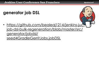 Jenkins User Conference San Francisco #jenkinsconf
generator job DSL
• https://github.com/bealeaj1214/jenkins-juc-
job-dsl-bulk-regeneration/blob/master/src/
generator/jobdsl/
seed4GradleGerritJobs.jobDSL
 