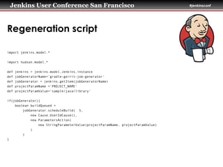 Jenkins User Conference San Francisco #jenkinsconf
Regeneration script
import jenkins.model.*
!
import hudson.model.*
!
def jenkins = jenkins.model.Jenkins.instance
def jobGeneratorName='gradle-gerrit-job-generator'
def jobGenerator = jenkins.getItem(jobGeneratorName)
def projectParamName ='PROJECT_NAME'
def projectParamValue=‘sample/java/library'
!
if(jobGenerator){
boolean buildQueued =
jobGenerator.scheduleBuild( 5,
new Cause.UserIdCause(),
new ParametersAction(
new StringParameterValue(projectParamName, projectParamValue)
)
)
}
 