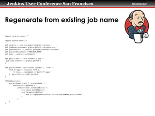 Jenkins User Conference San Francisco #jenkinsconf
Regenerate from existing job name
import jenkins.model.*
!
import hudson.model.*
!
def jenkins = jenkins.model.Jenkins.instance
def jobGeneratorName='gradle-gerrit-job-generator'
def jobGenerator = jenkins.getItem(jobGeneratorName)
def projectParamName ='PROJECT_NAME'
def jobs = jenkins.getItems()
!
def gerritJobs = jobs.findAll { job ->
job.name.endsWith('gradle-gerrit')
}
!
def projectNames =gerritJobs.collect { item ->
item.triggers.values().find {
it.class.simpleName =='GerritTrigger'
}. gerritProjects[0].pattern
}
!
if(jobGenerator){
projectNames.each { projectName ->
boolean buildQueued =
jobGenerator.scheduleBuild( 5,
new Cause.UserIdCause(),
new ParametersAction(
new StringParameterValue( projectParamName,projectName)
)
)
}
}
 