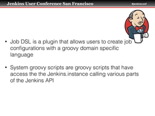 Jenkins User Conference San Francisco #jenkinsconf
• Job DSL is a plugin that allows users to create job
conﬁgurations with a groovy domain speciﬁc
language
• System groovy scripts are groovy scripts that have
access the the Jenkins.instance calling various parts
of the Jenkins API
 
